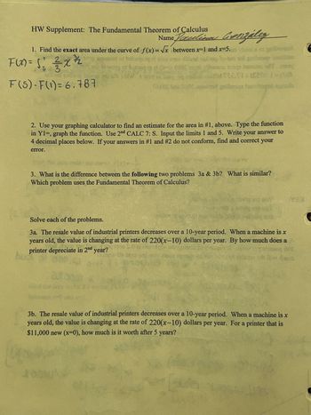 HW Supplement: The Fundamental Theorem of Calculus
Name Paul a Gonzalez
1. Find the exact area under the curve of f(x)=√x between x=1 and x=5. vbiad ar griber
F(x) = 5's — 2 x ½ 2
F(5)-F(1) = 6.787
50+02:00 wod gribasqa tarona
2. Use your graphing calculator to find an estimate for the area in #1, above. Type the function
in Y1=, graph the function. Use 2nd CALC 7: S. Input the limits 1 and 5. Write your answer to
4 decimal places below. If your answers in #1 and #2 do not conform, find and correct your
error.
3. What is the difference between the following two problems 3a & 3b? What is similar?
Which problem uses the Fundamental Theorem of Calculus?
YOU
Solve each of the problems.
3a. The resale value of industrial printers decreases over a 10-year period. When a machine is x
years old, the value is changing at the rate of 220(x-10) dollars per year. By how much does a
printer depreciate in 2nd year?
hoot
sd
auoq 000
Dive dana
3b. The resale value of industrial printers decreases over a 10-year period. When a machine is x
years old, the value is changing at the rate of 220(x-10) dollars per year. For a printer that is
$11,000 new (x=0), how much is it worth after 5 years?