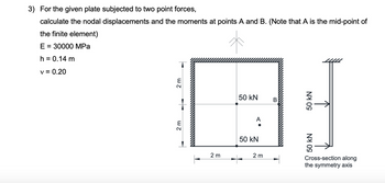 3) For the given plate subjected to two point forces,
calculate the nodal displacements and the moments at points A and B. (Note that A is the mid-point of
the finite element)
E = 30000 MPa
h = 0.14 m
v = 0.20
2 m
2 m
50 kN
2 m
50 kN
A
B
50 kN
50 kN
2 m
50
Cross-section along
the symmetry axis