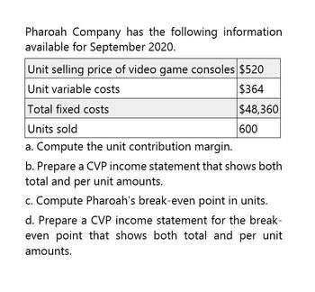 Pharoah Company has the following information
available for September 2020.
Unit selling price of video game consoles $520
Unit variable costs
Total fixed costs
Units sold
a. Compute the unit contribution margin.
$364
$48,360
600
b. Prepare a CVP income statement that shows both
total and per unit amounts.
c. Compute Pharoah's break-even point in units.
d. Prepare a CVP income statement for the break-
even point that shows both total and per unit
amounts.