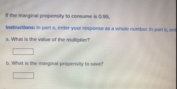 If the marginal propensity to consume is 0.95,
Instructions: In part a, enter your response as a whole number. In part b, ent
a. What is the value of the multiplier?
b. What is the marginal propensity to save?