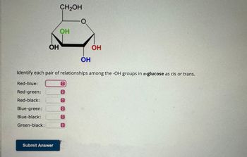 Red-blue:
Red-green:
Red-black:
OH
Blue-green:
Blue-black:
Green-black:
CH2OH
Submit Answer
OH
Identify each pair of relationships among the -OH groups in α-glucose as cis or trans.
O
C
C
C
OH
C
OH