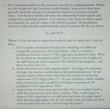 1. The Grossman model uses the economic concept of a production function. Before
you dive deeply into the Grossman model though, I want you to think more
generally about the concept of a production function as it relates to health
status. A production function describes the relationship between inputs and
outputs for a production process. For a business, the inputs are labor, capital,
raw materials, etc. and the output is the finished product. The production
function is often describe mathematically using an equation like the one below:
Y = K¹/3L2/3
Where Y is the amount of output from using K units of capital and L units of
labor.
a. Now consider a production function for something very different:
in the United States. That is, consider a
average life expectancy
production function where Y = life expectancy measured in years. What
do you think are the primary inputs? That is, what are the variables on
the right-hand side of the equation? Hint: think broad categories...and
there are more than two
b. Notice the exponents in the equation above. The bigger the exponent,
the larger the role the variable plays in the production process. In the
equation above, labor is more important than capital for producing
output since 2/3 is bigger than 1/3. In your estimation, which variables
that you named in part a would have the largest exponents in the
production of life expectancy? Why?
c. Suppose that you keep increasing one input that you specified in part a,
while keep the amount of all others constant. What would expect to
happen to life expectancy as you add more and more of a single input?
Does this idea help explain why the US spends more on health care than
other countries but does not achieve longer life spans?