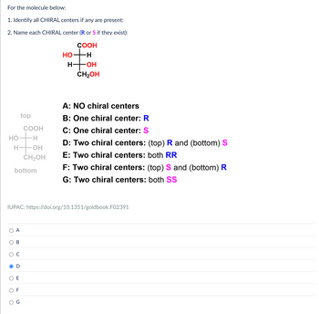 For the molecule below:
1. Identify all CHIRAL centers if any are present:
2. Name each CHIRAL center (R or S if they exist):
COOH
HO
H
H- -OH
CH2OH
top
COOH
HO ·H
H
-OH
CH2OH
bottom
A: NO chiral centers
B: One chiral center: R
C: One chiral center: S
D: Two chiral centers: (top) R and (bottom) S
E: Two chiral centers: both RR
F: Two chiral centers: (top) S and (bottom) R
G: Two chiral centers: both SS
IUPAC: https://doi.org/10.1351/goldbook.F02391
A
B
D
E
F