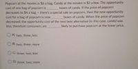 Popcorn at the movies is $6 a bag. Candy at the movies is $2 a box. The opportunity
cost of one bag of popcorn is
decreases to $4 a bag - there's a special sale on popcorn, then the new opportunity
cost for a bag of popcorn is now
decreased, the opportunity cost of the next best alternative (in this case, candy) was
less, therefore consumers are
boxes of candy. If the price of popcorn
boxes of candy. When the price of popcorn
likely to purchase popcorn at the lower price.
A)
two; three; less
B) two; three; more
C) three; two; less
D) three; two: more
