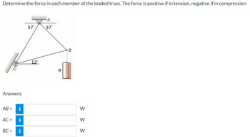 Determine the force in each member of the loaded truss. The force is positive if in tension, negative if in compression.
Answers:
AB=
C
AC =
IN
Mi
BC= i
57°
12°
37°
W
B
> > >
W
W
W