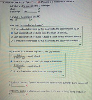A linear cost function is C(x) 7x + 150. (Assume C is measured in dollars.)
(a) What are the slope and the C-intercept?
slope
7
C-intercept 150
(b) What is the marginal cost MC?
MC 7
What does the marginal cost mean?
O If production is increased by this many units, the cost increases by $1.
Each additional unit produced costs this much (in dollars).
O Each additional unit produced reduces the cost by this much (in dollars).
O If production is increased by this many units, the cost decreases by $1.
(c) How are your answers to parts (a) and (b) related?
slope
C-interced
marginal cost
slope marginal cost, and C-intercept = fixed costs
C-intercept
= marginal cost
slope
=
O slope fixed costs, and C-intercept = marginal cost
=
(d) What is the cost of producing one more item if 50 are currently being produced?
$9
x
What is the cost of producing one more item if 100 are currently being produced?
$9
X