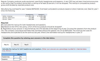 Regular Company produces audio equipment, specifically headphones and speakers. A new CEO has just been hired and announces
a new policy that if a product cannot earn a markup of at least 25 percent, it will be dropped. The markup is computed as product
gross profit divided by reported product cost.
Manufacturing overhead for year 1 totaled $978,000. Overhead is allocated to products based on direct materials cost. Data for year 1
show the following:
Sales revenue
Direct materials
Direct labor
Required:
a-1. Calculate the markup for both headphones and speakers.
a-2. Based on the CFO's new policy, which of the two products should be dropped?
b. Regardless of your answer in requirement (a), the CFO decides at the beginning of year 2 to drop the speakers from the product
line. The company cost analyst estimates that overhead without the speaker line will be $615,000. The revenue and costs for
headphones are expected to be the same as last year. What is the estimated markup for headphones in year 2?
Req A1
Complete this question by entering your answers in the tabs below.
Headphones
$ 2,202,130
715,000
486,000
Req A2
Headphones
Speakers
Speakers
$ 2,099,880
915,000
246,000
Markup
%
%6
Req B
Calculate the markup for both headphones and speakers. (Enter your answers as a percentage rounded to 1 decimal place
(i.e., 32.1).)