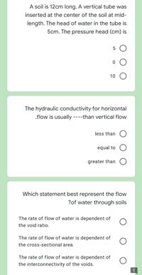 A soil is 12cm long. A vertical tube was
inserted at the center of the soil at mid-
length. The head of water in the tube is
5cm. The pressure head (cm) is
10
The hydraulic conductivity for horizontal
.flow is usually ----than vertical flow
less than
equal to
greater than
Which statement best represent the flow
?of water through soils
The rate of flow of water is dependent of
the void ratio.
The rate of flow of water is dependent of
the cross-sectional area.
The rate of flow of water is dependent of
the interconnectivity of the voids.
