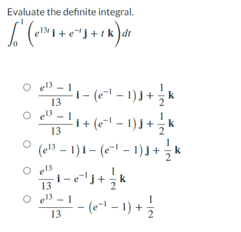 Evaluate the definite integral.
L² (e¹¹²₁ + 0 ² s + 1 k) α²
tk dt
e13
13
e13
O e13
-
13
–
−
(e¹³ − 1) i – (e−¹ − 1) j + ½ k
13
O e13
1
·¡ − (e¯¹ − 1 ) j + − k
¡
13 ¹ − e¯¹¹j+
-
1
- i + (e¯¹ − 1) j + — k
13
1
k
− (e−¹ − 1) + 1/2