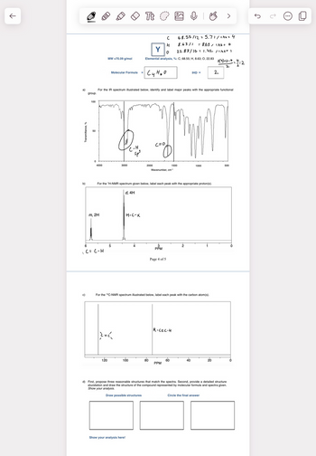 a)
Transmittance, %
b)
1
group.
c)
100
50
0
4000
E
m, 2H
6
C = C-H
MW =70.09 g/mol
Molecular Formula =
120
3000
|}={{
For the IR spectrum illustrated below, identify and label major peaks with the appropriate functional
C-H
Sp³
d, 4H
H-C-X
Tt O
100
Show your analysis here!
4
с
H
Y 0
Elemental analysis, %: C, 68.55; H, 8.63; O, 22.83 2 (4) +2-6-4:2
cy Heo
4
For the ¹H-NMR spectrum given below, label each peak with the appropriate proton(s).
2000
C=0
80
Wavenumber, cm-1
3
PPM
Page 4 of 5
O B >
68.55/12 = 5.71/1.42 = 4
8.63/1 = 8.63/1.42 = 6
22.83/16 = 1.42 / 1.42= 1
For the ¹3C-NMR spectrum illustrated below, label each peak with the carbon atom(s).
R-CEC-H
1500
PPM
60
IHD =
2
1000
40
2
20
Circle the final answer
2
d) First, propose three reasonable structures that match the spectra. Second, provide a detailed structure
elucidation and draw the structure of the compound represented by molecular formula and spectra given.
Show your analysis.
Draw possible structures
500