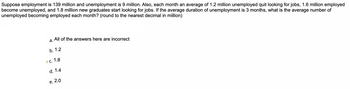 Suppose employment is 139 million and unemployment is 9 million. Also, each month an average of 1.2 million unemployed quit looking for jobs, 1.6 million employed
become unemployed, and 1.8 million new graduates start looking for jobs. If the average duration of unemployment is 3 months, what is the average number of
unemployed becoming employed each month? (round to the nearest decimal in million)
a.
All of the answers here are incorrect
b. 1.2
c. 1.8
d. 1.4
e. 2.0