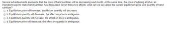 Several advertisements announce that the price of hand sanitizer will be decreasing next month. At the same time, the price of rubbing alcohol, an
ingredient used to make hand sanitizer has decreased. Given these two effects, what can we say about the current equilibrium price and quantity of hand
sanitizer?
→ a. Equilibrium price will increase, equilibrium quantity will decrease.
O b. Equilibrium quantity will decrease; the effect on price is ambiguous.
O c. Equilibrium quantity will increase; the effect on price is ambiguous.
O d. Equilibrium price will decrease; the effect on quantity is ambiguous.