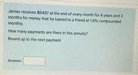 James receives $6497 at the end of every month for 4 years and 3
months for money that he loaned to a friend at 1.6% compounded
monthly.
How many payments are there in this annuity?
Round up to the next payment
Answer:
