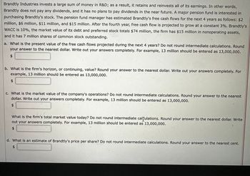 Brandtly Industries invests a large sum of money in R&D; as a result, it retains and reinvests all of its earnings. In other words,
Brandtly does not pay any dividends, and it has no plans to pay dividends in the near future. A major pension fund is interested in
purchasing Brandtly's stock. The pension fund manager has estimated Brandtly's free cash flows for the next 4 years as follows: $2
million, $6 million, $11 million, and $15 million. After the fourth year, free cash flow is projected to grow at a constant 3%. Brandtly's
WACC is 10%, the market value of its debt and preferred stock totals $74 million, the firm has $15 million in nonoperating assets,
and it has 7 million shares of common stock outstanding.
a. What is the present value of the free cash flows projected during the next 4 years? Do not round intermediate calculations. Round
your answer to the nearest dollar. Write out your answers completely. For example, 13 million should be entered as 13,000,000.
$
b. What is the firm's horizon, or continuing, value? Round your answer to the nearest dollar. Write out your answers completely. For
example, 13 million should be entered as 13,000,000.
$
c. What is the market value of the company's operations? Do not round intermediate calculations. Round your answer to the nearest
dollar. Write out your answers completely. For example, 13 million should be entered as 13,000,000.
$
What is the firm's total market value today? Do not round intermediate calculations. Round your answer to the nearest dollar. Write
out your answers completely. For example, 13 million should be entered as 13,000,000.
$
d. What is an estimate of Brandtly's price per share? Do not round intermediate calculations. Round your answer to the nearest cent.
$
