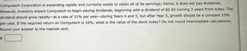 Computech Corporation is expanding rapidly and currently needs to retain all of its earnings; hence, it does not pay dividends.
However, investors expect Computech to begin paying dividends, beginning with a dividend of $0.50 coming 3 years from today. The
dividend should grow rapidly-at a rate of 31% per year-during Years 4 and 5, but after Year 5, growth should be a constant 10%
per year. If the required return on Computech is 16%, what is the value of the stock today? Do not round intermediate calculations.
Round your answer to the nearest cent.