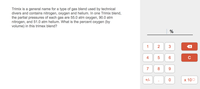 Trimix is a general name for a type of gas blend used by technical
divers and contains nitrogen, oxygen and helium. In one Trimix blend,
the partial pressures of each gas are 55.0 atm oxygen, 90.0 atm
nitrogen, and 51.0 atm helium. What is the percent oxygen (by
volume) in this trimex blend?
%
1
3
4
6.
C
7
8.
6.
+/-
х 100
2.
