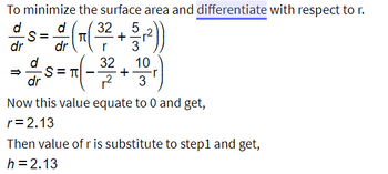 To minimize the surface area and differentiate with respect to r.
32
5
d (T(³² + 3-3,²))
dr
32
+
10
3
-S=
dr
d
dr
= 7 (-²³/3
S=T
Now this value equate to 0 and get,
r = 2.13
Then value of r is substitute to step1 and get,
h = 2.13