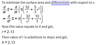 To minimize the surface area and differentiate with respect to \( r \):

\[
\frac{d}{dr} S = \frac{d}{dr} \left( \pi \left( \frac{32}{r} + \frac{5}{3} r^2 \right) \right)
\]

\[
\Rightarrow \frac{d}{dr} S = \pi \left( -\frac{32}{r^2} + \frac{10}{3} r \right)
\]

Now, set this value to zero and solve for \( r \):

\[
r = 2.13
\]

Substitute the value of \( r \) back into Step 1 to find:

\[
h = 2.13
\]