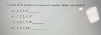 6. Each of the numbers are factors of a number. What is the number?
а. 1, 2, 3, 6, 9:
b. 1, 2, 3, 5, 6, 15:
с. 1, 2, 3, 6, 7, 21:
d. 1, 2, 3, 6, 9,27:

