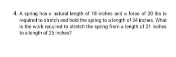 4. A spring has a natural length of 18 inches and a force of 20 lbs is
required to stretch and hold the spring to a length of 24 inches. What
is the work required to stretch the spring from a length of 21 inches
to a length of 26 inches?