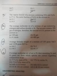 SOME BASIC CONCEPTS OF CHEM
(a) 5
(c) 7
(b) 3
(d10
The vapour density of a mixture containing NO2 and N204
is 27.6. The mole fraction of N2O4 in the mixture is:
(a) 0.1
(c) 0.5
45
(b 0.2
(d) 0.8
46.
The average molecular wt of a mixture of gas containing
nitrogen and carbon dioxide is 36. The mixture contain 280
gm of nitrogen, therefore, the amount of CO2 present in the
mixture is -
(a) 440 gm
(c) 0.1mole
(b) 44 gm
(d) 880 gm
Average formula weight of a mixture of 5.85 g
and 14.90 gram KCl is -
(a) 66.5
(c) 58.5
47.
ram NaCl
(b) 74.5
(d) 69.17
If average molecular wt. of air is 29, then assuming N2 and
O2 gases are there which options are correct regarding
composition of air:
(i) 75 % by mass of N2 (ii) 75% by moles N2
(iii) 72.41% by mass of N2
(a) only (i) is correct
(c) (ii) & (iii) are correct (d) (i) & (ii) are correct
48,
(b) only (ii) is correct
GRAVIMETRIC ANALYSIS
49
Sulnhur trioYido
