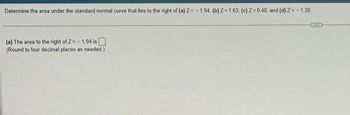 Determine the area under the standard normal curve that lies to the right of (a) Z= -1.94, (b) Z=1.63, (c) Z=0.48, and (d) Z= - 1.38.
(a) The area to the right of Z=-1.94 is
(Round to four decimal places as needed.)