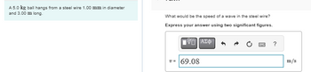 A 5.0 kg ball hangs from a steel wire 1.00 mm in diameter
and 3.00 m long.
What would be the speed of a wave in the steel wire?
Express your answer using two significant figures.
ΜΕ ΑΣΦ
v = 69.08
[w]
?
m/s