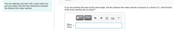 You are watering your lawn with a hose when you
put your finger over the hose opening to increase
the distance the water reaches.
If you are pointing the hose at the same angle, and the distance the water reaches increases by a factor of 3, what fraction
of the hose opening did you block?
ΜΕ ΑΣΦ
Ablock
Atotal
?