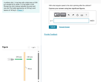 A uniform stick 1.4 m long with a total mass of 260
g is pivoted at its center. A 4.0-g bullet is shot
through the stick midway between the pivot and
one end The bullet approaches at 250 m/s and
leaves at 140 m/s. (Figure 1)
With what angular speed is the stick spinning after the collision?
Express your answer using two significant figures.
Figure
250 m/s
1 of 1
140 m/s
Pivot
ΜΕ ΑΣΦ
Submit
Request Answer
Provide Feedback
?
rad/s