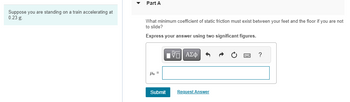 Suppose you are standing on a train accelerating at
0.23 g.
Part A
What minimum coefficient of static friction must exist between your feet and the floor if you are not
to slide?
Express your answer using two significant figures.
As =
Submit
IVE ΑΣΦ
Request Answer
?