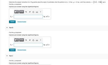 Determine the angular momentum of a 78-g particle about the origin of coordinates when the particle is at x = 4.9 m, y = -6.3 m, and it has velocity v = (3.51-80k) m/s.
Find the x-component.
Express your answer using two significant figures.
Lx =
ΜΕ ΑΣΦ
Submit
Request Answer
▼ Part B
Find the y-component.
Express your answer using two significant figures.
Ly=
ΜΕ ΑΣΦ
Submit
Request Answer
Part C
Find the z-component.
Express your answer using two significant figures.
?
kg-m²/s
?
kg-m²/s