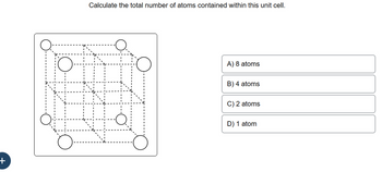 **Title: Calculating Atoms in a Unit Cell**

**Question:**
Calculate the total number of atoms contained within this unit cell.

**Diagram:**

The diagram shows a cubic unit cell structure with atoms represented by circles. The vertices of the cube and the centers of the cube faces are occupied by atoms. This configuration typically represents a face-centered cubic (FCC) lattice.

**Answer Choices:**

A) 8 atoms  
B) 4 atoms  
C) 2 atoms  
D) 1 atom  

**Explanation:**

In a face-centered cubic (FCC) lattice:

- Each corner atom is shared by 8 adjacent unit cells.
- Each face-centered atom is shared by 2 adjacent unit cells.
- There are 8 corner atoms (each contributing 1/8th of an atom) and 6 face-centered atoms (each contributing 1/2 of an atom).

To calculate the total number of atoms in one FCC unit cell:
- Contributions from corner atoms: \(8 \times \frac{1}{8} = 1\) atom
- Contributions from face-centered atoms: \(6 \times \frac{1}{2} = 3\) atoms
- Total number of atoms: \(1 + 3 = 4\) atoms

Thus, the correct answer is **B) 4 atoms**.