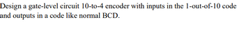 Design a gate-level circuit 10-to-4 encoder with inputs in the 1-out-of-10 code
and outputs in a code like normal BCD.