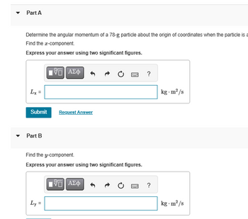 Part A
Determine the angular momentum of a 78-g particle about the origin of coordinates when the particle is a
Find the z-component.
Express your answer using two significant figures.
Lx =
ΜΕ ΑΣΦ
Submit
Request Answer
▼Part B
Find the y-component.
Express your answer using two significant figures.
Ο ΑΣΦ
Ly=
?
kg-m²/s
?
kg-m²/s