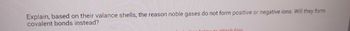 Explain, based on their valance shells, the reason noble gases do not form positive or negative ions. Will they form
covalent bonds instead?
holow to attach files