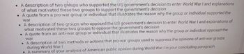 • A description of two groups who supported the US government's decision to enter World War I and explanations
of what motivated these two groups to support the government's decision
• A quote from a pro-war group or individual that illustrates the reason why the group or individual supported the
war
• A description of two groups who opposed the US government's decision to enter World War I and explanations of
what motivated these two groups to oppose the government's decision
A quote from an anti-war group or individual that illustrates the reason why the group or individual opposed the
war
• A description of two methods or actions that pro-war groups used to suppress the opinions of anti-war groups
during World War I
• A summary of your analysis of American public opinion during World War I in your concluding paragraph