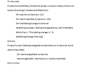 Fix the code:
Private Sub btnSoftball_Click(ByVal sender AsSystem.Object, ByVal e As
System.EventArgs) Handles btns of tball.Click
Dim decHits As Decimal= 210
Dim decTimesAtBat As Decimal = 428
Dim decBattingAverage As Decimal
decBatting Average = Batting Average(decHits, decTimesAtBat)
IbIHits.Text = "The batting average is" &
decBatting Average.ToString()
End Sub
Private Function Batting Average( ByVal decHitsCount As Decimal, ByVal
decNumberAtBat)
Dim decAverag eAtBat As Decimal
decAverageAtBat = decHitsCount / decNumberAtBat
End Function
