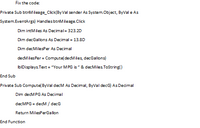 Fix the code:
Private Sub btnMileage_Click(By Val sender As System.Object, ByVal e As
System.EventArgs) Handles btnMileage.Click
Dim intMiles As Decimal= 323.2D
Dim decGallons As Decimal = 13.8D
Dim decMilesPer As Decimal
decMilesPer = Compute( decMiles, decGallons)
IbIDisplays. Text = "Your MPG is" & decMiles.ToString()
End Sub
Private Sub Compute( ByVal decM As Decimal, ByVal decG) As Decimal
Dim decMPG As Decimal
decMPG = decM / decG
Return MilesPerGallon
End Function
