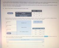 Do college students prefer printed textbooks to electronic textbooks? You work for a textbook publisher and want to estimate the population proportion of all
college students who prefer printed textbooks to electronic textbooks. So, you will survey a random sample of 40 college students.
Follow the steps below to construct a 90% confidence interval for the population proportion of all college students who prefer printed textbooks to electronic
textbooks. (If necessary, consult a list of formulas.)
(a) Click on "Take Sample" to see the results from the random sample.
Number
Proportion
Prefers printed textbooks to electronic
Take Sample
28
0.7
textbooks
Does not prefer printed textbooks to
12
0.3
electronic textbooks
Enter the values of the sample size, the point estimate of the population proportion, and the critical value you need for your 90% confidence interval.
(Choose the correct critical value from the table of critical values provided.) When you are done, select "Compute".
Sample size:
Stan
error:
Point estimate:
Margin of error:
Confidence level Critical value
Critical value:
99%
Z0.005 = 2.576
90% confidence interval:
95%
Z0.025 = 1.960
Compute
90%
Z0.050 = 1.645
(b)
Based on your sample, enter the lower and upper limits to graph the 90% confidence interval for the population proportion of all college students who
prefer printed textbooks to electronic textbooks.
90% confidence interval:
1.000
0.000
1.000
0.000
