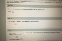 HUL/CDylBBHKXshl4v4wgF0Sb
Determine the probability P(2) for a binomial experiment with n = 8 trials and the success probability p = 0.5. Then find the
mean, variance, and standard deviation.
Part 1 of 3
Determine the probability P (2). Round the answer to at least four decimal places.
P(2) =
Part 2 of 3
Find the mean. If necessary, round the answer to two decimal places.
The mean is
Part 3 of 3
Find the variance and standard deviation. If necessary, round the variance to two decimal places and standard deviation to
at least three decimal places.
The variance is
The standard deviation is
