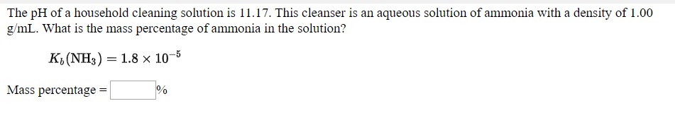 The pH of a household cleaning solution is 11.17. This cleanser is an aqueous solution of ammonia with a density of 1.00
g/mL. What is the mass percentage of ammonia in the solution?
K, (NH3) = 1.8 x 10-8
Mass percentage
%3!
