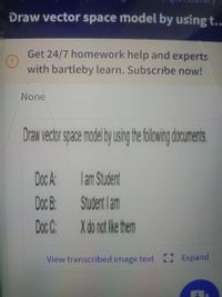 Draw vector space model by using t..
Get 24/7 homework help and experts
with bartleby learn. Subscribe now!
None
Draw vector space model by usin thefolowing documents
Doc A
lam Student
Doc B:
Student lam
Doc C:
X do not ike them
View transcribed image text 0 Expand
