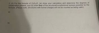 **Question 2.**
(5 points) For the formula of C₅H₁₂O:
(a) Show your calculation and determine the degrees of unsaturation present.
(b) Draw four of the structural/constitutional isomers possible for the formula. 
(Please note: Structures with formal charges will not be counted as being valid.)

**Part (a):** [No response provided for the calculation]

**Part (b):**
Below are diagrams placeholder spaces for the isomeric structures:

- **a)** [Structure placeholder]
- **b)** [Structure placeholder]
- **c)** [Structure placeholder]
- **d)** [Structure placeholder]

Note: The drawing for each isomer should adhere to the provided formula of C₅H₁₂O, and ensure no formal charges are present in valid structures.