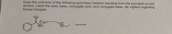 Draw the outcome of the following acid-base reaction resulting from the provided curved
arrows. Label the acid, base, conjugate acid, and conjugate base. Be vigilant regarding
formal charges.
8:0