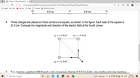 Activity 1.1 - Electric Charge and x
O File | C:/Users/Danica%20Martinez/Desktop/Activity%201.1%20-%20Electric%20Charge%20and%20Field.pdf
a Agoda M Gmail
YouTube
G Maps
O Translate
A MODULE 4.2 Electr.
4.0 cm
P
4.0 cm
92
4. Three charges are placed on three corners of a square, as shown in the figure. Each side of the square is
24.0 cm. Compute the magnitude and direction of the electric field at the fourth corner.
91 = +4.0 nC
92 = -6.5 nC
93 = -3.5 nc
Two nersons weighina 784 N each carrv an excess charge of 1.0 Coulomb one nocitive and one negative
5:04 pm
P Type here to search
30°C Light rain
ヘG 回4)
A ENG
17/02/2022
