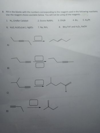 8. Fill in the blanks with the numbers corresponding to the reagent used in the following reactions.
Use the reagent choice available below. You will not be using all the reagents.
2. Excess NaNH
4. Brz 5. Hz/pt
1. H₂, Lindlar Catalyst
6. H2O, H2SO(cat.), HgSO4
A)
B)
C)
D)
7. Na, NH3
음
드
ㅁㅅ
3. CH, Br
8. BH₁/THF and H₂O₂, NaOH
H