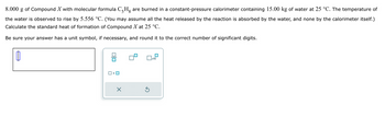 8.000 g of Compound X with molecular formula C-H are burned in a constant-pressure calorimeter containing 15.00 kg of water at 25 °C. The temperature of
the water is observed to rise by 5.556 °C. (You may assume all the heat released by the reaction is absorbed by the water, and none by the calorimeter itself.)
Calculate the standard heat of formation of Compound X at 25 °C.
Be sure your answer has a unit symbol, if necessary, and round it to the correct number of significant digits.
1
X
5
x10