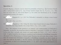 Question 4
Consider flipping a (biased) coin for which the probability of head is p. The fraction of heads
after n independent tosses is Xn. Law of large numbers imply that Xn → p as n → o. This
does not mean that Xn will exactly equal to p, but rather the distribution of X is tightly
concentrated around p for large n.
(a)
Suppose 0.1 < p< 0.9. Use Chebyshev's inequality to obtain a lower bound
on
P(p- 0.1 < X, <p+0.1).
(b)
Suppose p 0.6. Using the above lower bound derived using Chebyshev's
inequality, how large should n be so that P(0.5 < Xn < 0.7) > 0.95?
Note: The purpose of this question is to enhance your understanding of Chebyshev's
inequality. In practice, the bound provided by Chebyshev's inequality is usually very "loose",
in the sense that n actually only needs to be much smaller for P(0.5 < Xn < 0.7) > 0.95 to
hold. A tighter bound for the setting we considered can be obtained by Hoeffding's inequality
(Example 6.15 in Wasserman) or Central Limit Theorem (we will study this in class). Note
that the bounds from Chebyshev's inequality or Hoeffding's inequality are finite sample in
that they hold for any finite n. On the contrary, the bound from Central Limit Theorem
is asymptotic, in that it is a statement about n o, and it only holds approximately for
finite n.
