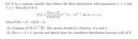 Let X be a random variable that follows the Beta distribution with parameters a > 1 and
B 1. The pdf of X is
r(a+3)
r(a)r(3)'
f(x) =
a-1(1 – a)-1, for 0 <r < 1
where I(0) (0 – 1)r(0 – 1).
%3D
(a) Compute E(XV1-X). The answer should be a function of a and B.
(b) For a = B = 1, provide and sketch/draw the cumulative distribution function (cdf) of X.
