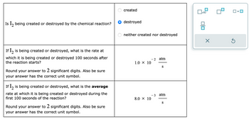 Is I₂ being created or destroyed by the chemical reaction?
If I is being created or destroyed, what is the rate at
which it is being created or destroyed 100 seconds after
the reaction starts?
Round your answer to 2 significant digits. Also be sure
your answer has the correct unit symbol.
If I2 is being created or destroyed, what is the average
rate at which it is being created or destroyed during the
first 100 seconds of the reaction?
Round your answer to 2 significant digits. Also be sure
your answer has the correct unit symbol.
created
destroyed
neither created nor destroyed
1.0 × 10
8.0 × 10
- 2 atm
- 3
S
atm
S
x10
00
Ś